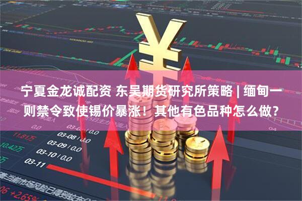 宁夏金龙诚配资 东吴期货研究所策略 | 缅甸一则禁令致使锡价暴涨！其他有色品种怎么做？