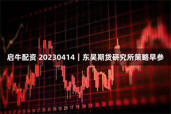 启牛配资 20230414｜东吴期货研究所策略早参