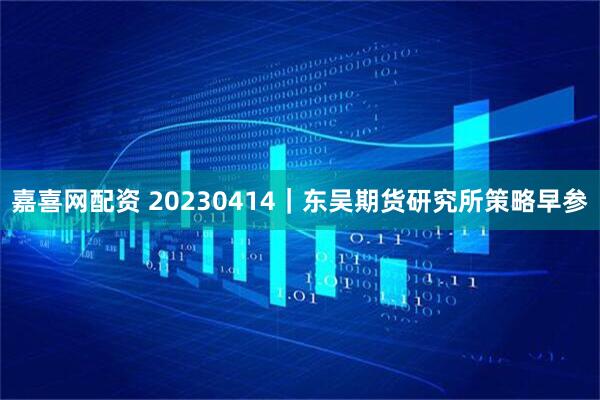 嘉喜网配资 20230414｜东吴期货研究所策略早参
