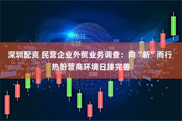深圳配资 民营企业外贸业务调查：向“新”而行 热盼营商环境日臻完善