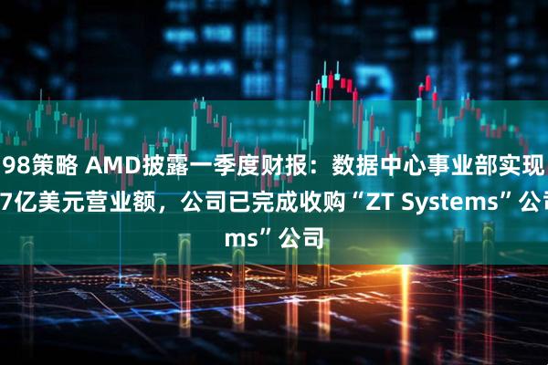 98策略 AMD披露一季度财报：数据中心事业部实现37亿美元营业额，公司已完成收购“ZT Systems”公司