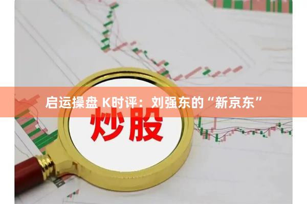 启运操盘 K时评：刘强东的“新京东”