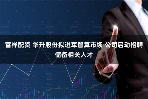 富祥配资 华升股份拟进军智算市场 公司启动招聘储备相关人才