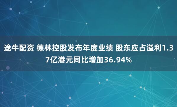 途牛配资 德林控股发布年度业绩 股东应占溢利1.37亿港元同比增加36.94%