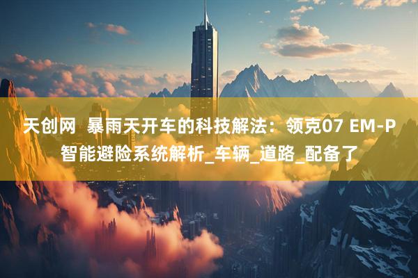 天创网  暴雨天开车的科技解法：领克07 EM-P智能避险系统解析_车辆_道路_配备了