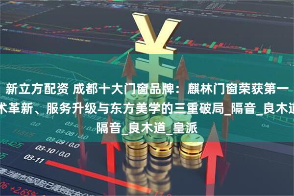 新立方配资 成都十大门窗品牌：麒林门窗荣获第一 ——技术革新、服务升级与东方美学的三重破局_隔音_良木道_皇派