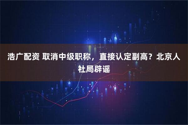 浩广配资 取消中级职称，直接认定副高？北京人社局辟谣
