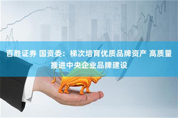 百胜证券 国资委：梯次培育优质品牌资产 高质量推进中央企业品牌建设