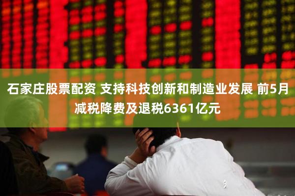 石家庄股票配资 支持科技创新和制造业发展 前5月减税降费及退税6361亿元