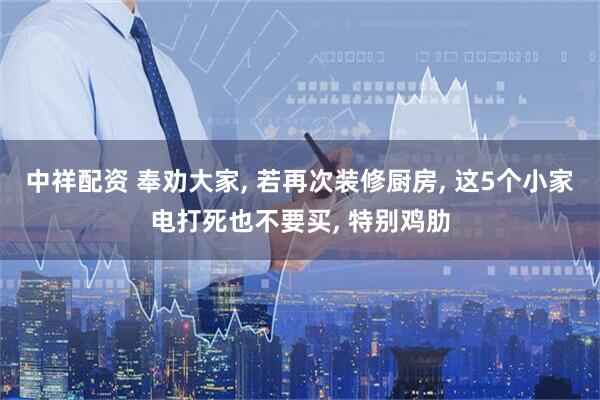 中祥配资 奉劝大家, 若再次装修厨房, 这5个小家电打死也不要买, 特别鸡肋