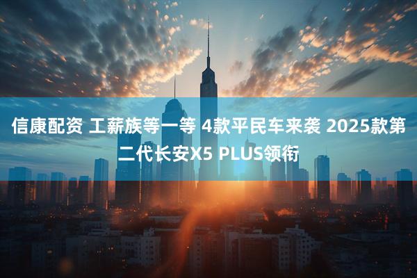 信康配资 工薪族等一等 4款平民车来袭 2025款第二代长安X5 PLUS领衔