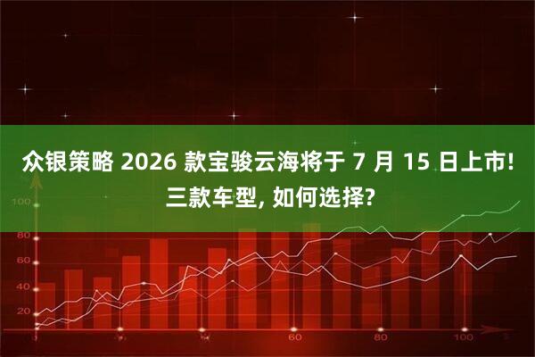 众银策略 2026 款宝骏云海将于 7 月 15 日上市! 三款车型, 如何选择?