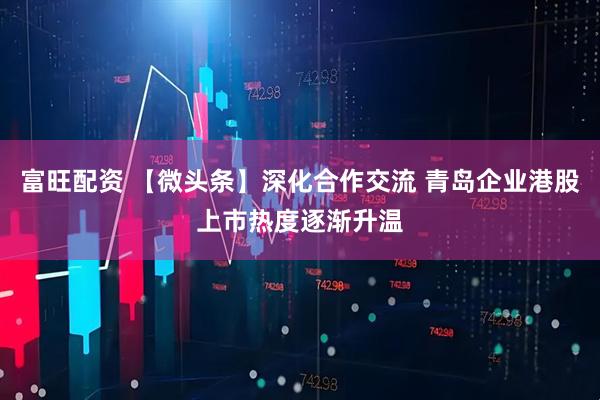 富旺配资 【微头条】深化合作交流 青岛企业港股上市热度逐渐升温