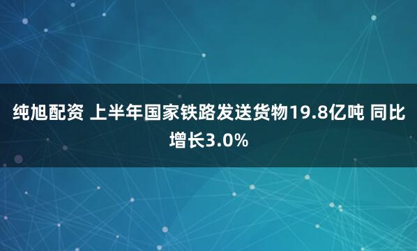 纯旭配资 上半年国家铁路发送货物19.8亿吨 同比增长3.0%