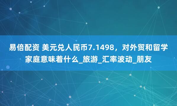 易倍配资 美元兑人民币7.1498，对外贸和留学家庭意味着什么_旅游_汇率波动_朋友