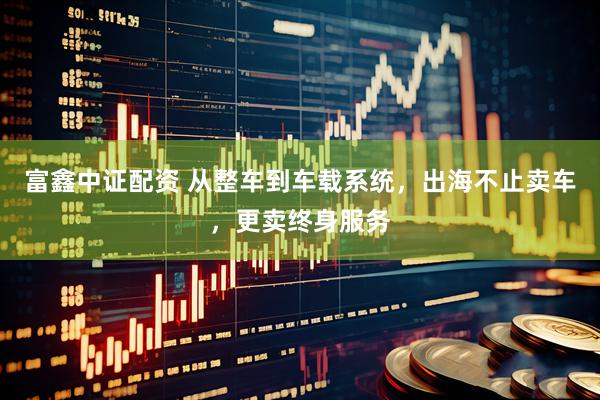 富鑫中证配资 从整车到车载系统，出海不止卖车，更卖终身服务