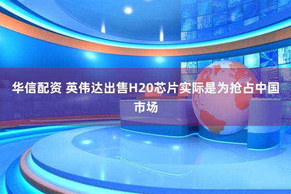 华信配资 英伟达出售H20芯片实际是为抢占中国市场