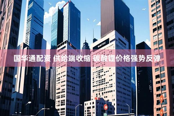 国华通配资 供给端收缩 碳酸锂价格强势反弹