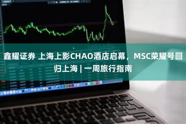 鑫耀证券 上海上影CHAO酒店启幕，MSC荣耀号回归上海 | 一周旅行指南