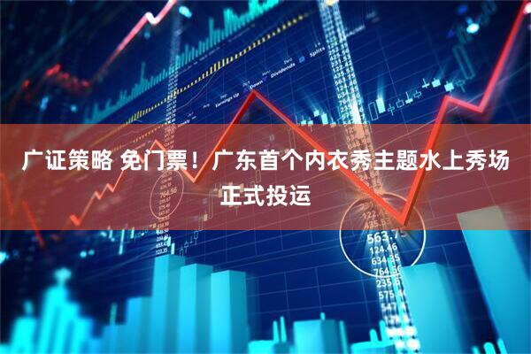广证策略 免门票！广东首个内衣秀主题水上秀场正式投运