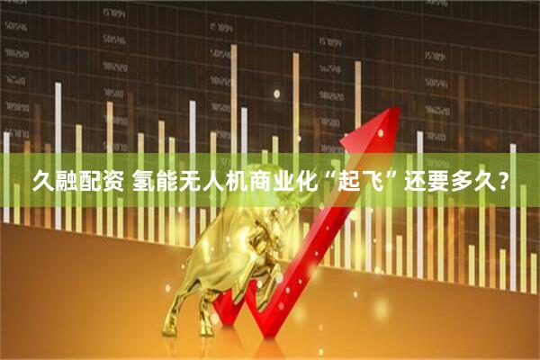 久融配资 氢能无人机商业化“起飞”还要多久？