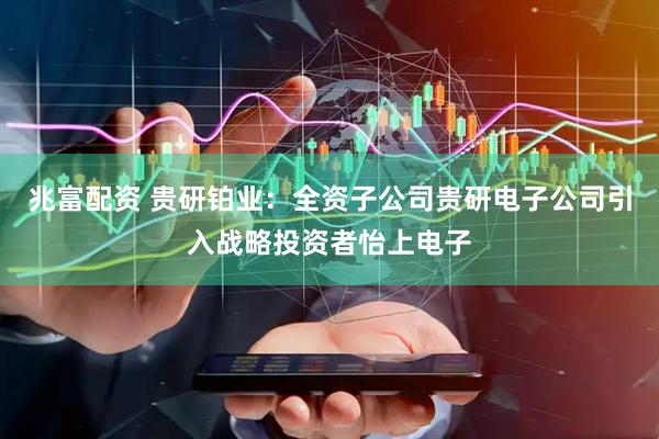 兆富配资 贵研铂业：全资子公司贵研电子公司引入战略投资者怡上电子