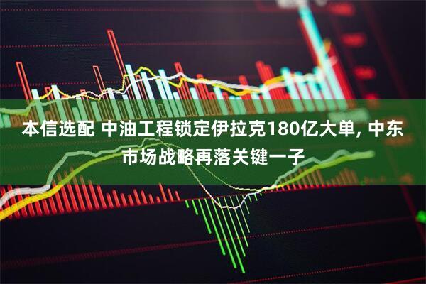 本信选配 中油工程锁定伊拉克180亿大单, 中东市场战略再落关键一子