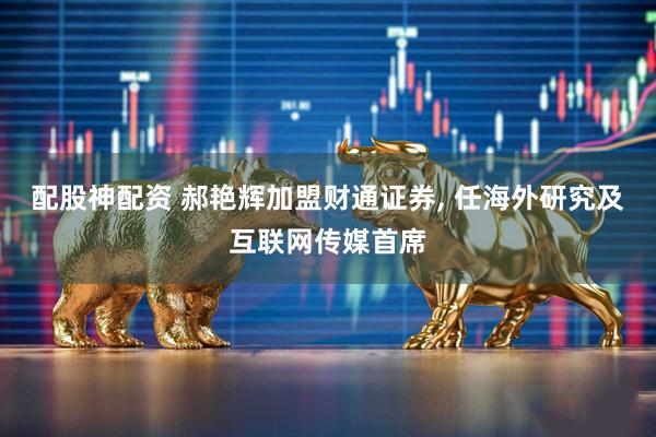 配股神配资 郝艳辉加盟财通证券, 任海外研究及互联网传媒首席