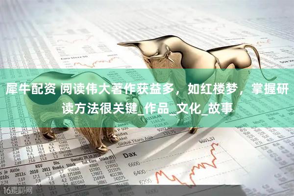 犀牛配资 阅读伟大著作获益多，如红楼梦，掌握研读方法很关键_作品_文化_故事
