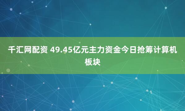 千汇网配资 49.45亿元主力资金今日抢筹计算机板块
