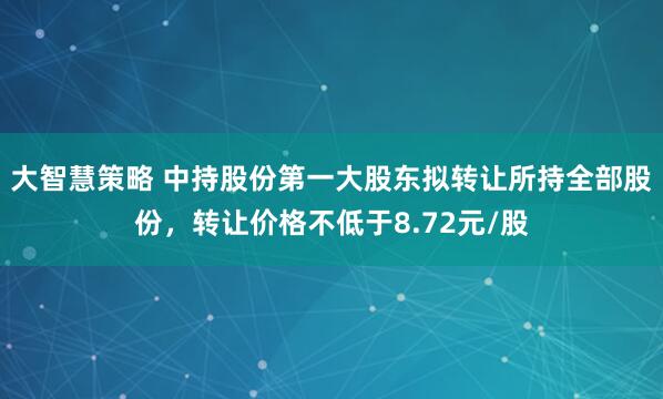 大智慧策略 中持股份第一大股东拟转让所持全部股份，转让价格不低于8.72元/股