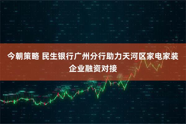 今朝策略 民生银行广州分行助力天河区家电家装企业融资对接