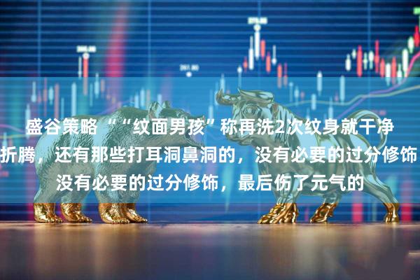 盛谷策略 ““纹面男孩”称再洗2次纹身就干净了”为无知买单的折腾，还有那些打耳洞鼻洞的，没有必要的过分修饰，最后伤了元气的