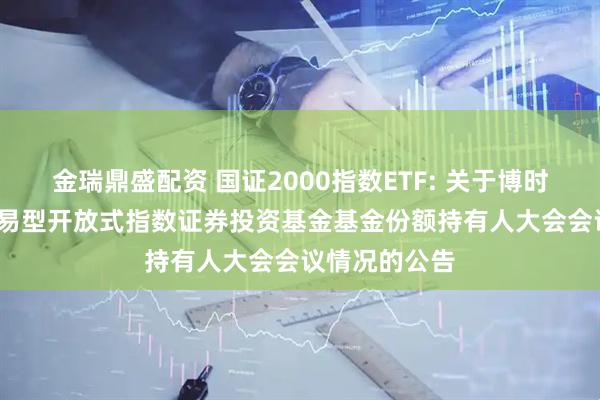 金瑞鼎盛配资 国证2000指数ETF: 关于博时国证2000交易型开放式指数证券投资基金基金份额持有人大会会议情况的公告