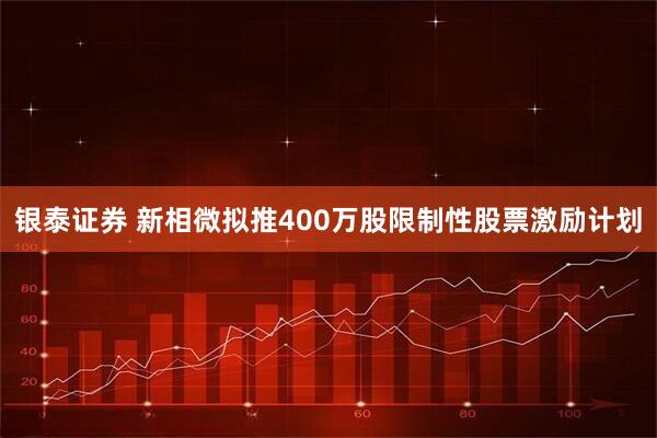 银泰证券 新相微拟推400万股限制性股票激励计划