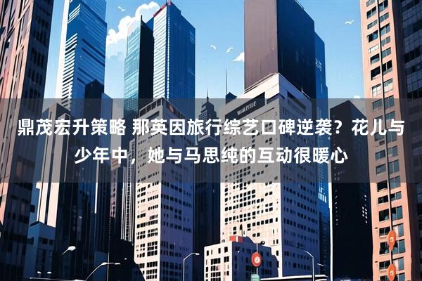 鼎茂宏升策略 那英因旅行综艺口碑逆袭?花儿与少年中,她与马思纯的互动很暖心