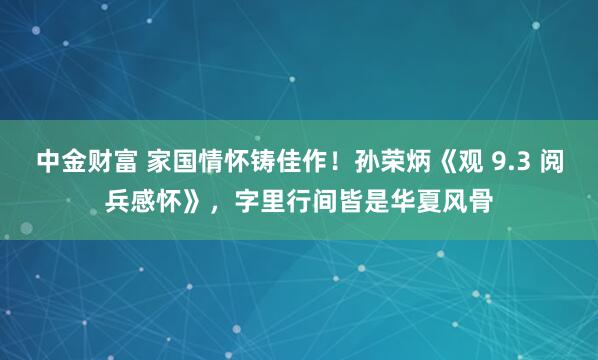 中金财富 家国情怀铸佳作！孙荣炳《观 9.3 阅兵感怀》，字里行间皆是华夏风骨