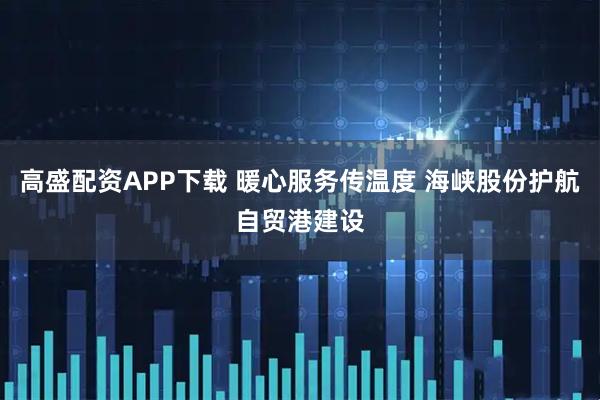 高盛配资APP下载 暖心服务传温度 海峡股份护航自贸港建设