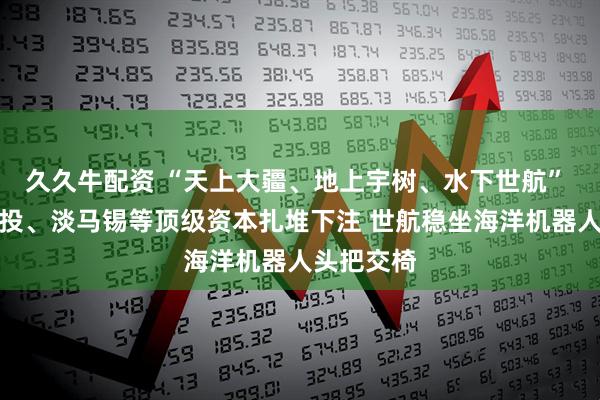 久久牛配资 “天上大疆、地上宇树、水下世航” 金沙江创投、淡马锡等顶级资本扎堆下注 世航稳坐海洋机器人头把交椅