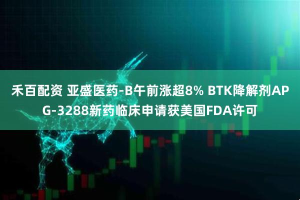 禾百配资 亚盛医药-B午前涨超8% BTK降解剂APG-3288新药临床申请获美国FDA许可