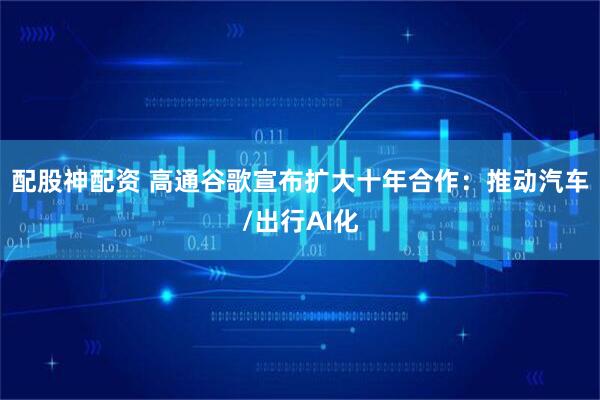 配股神配资 高通谷歌宣布扩大十年合作：推动汽车/出行AI化