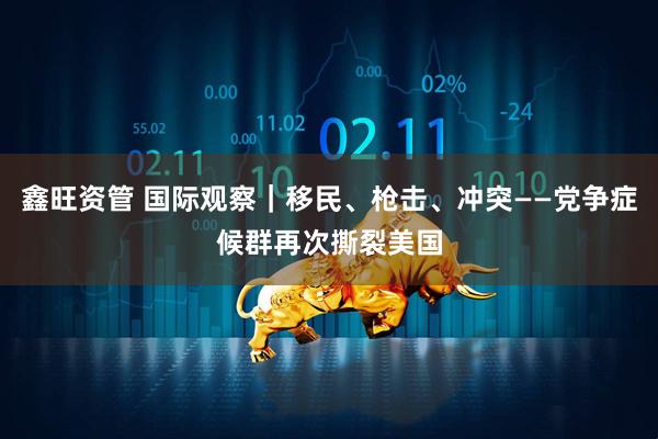 鑫旺资管 国际观察｜移民、枪击、冲突——党争症候群再次撕裂美国