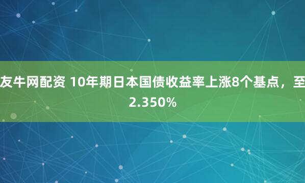 友牛网配资 10年期日本国债收益率上涨8个基点，至2.350%
